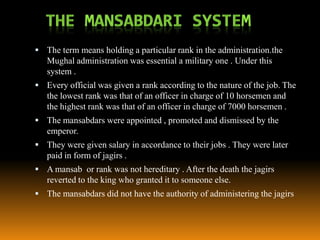  The term means holding a particular rank in the administration.the

Mughal administration was essential a military one . Under this
system .
 Every official was given a rank according to the nature of the job. The

the lowest rank was that of an officer in charge of 10 horsemen and
the highest rank was that of an officer in charge of 7000 horsemen .
 The mansabdars were appointed , promoted and dismissed by the

emperor.
 They were given salary in accordance to their jobs . They were later

paid in form of jagirs .
 A mansab or rank was not hereditary . After the death the jagirs

reverted to the king who granted it to someone else.
 The mansabdars did not have the authority of administering the jagirs

 