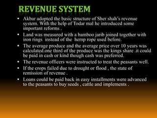  Akbar adopted the basic structure of Sher shah’s revenue






system. With the help of Todar mal he introduced some
important reforms .
Land was measured with a bamboo jarib joined together with
iron rings instead of the hemp rope used before.
The average produce and the average price over 10 years was
calculated.one third of the produce was the kings share .it could
be paid in cash or kind though cash was preferred.
The revenue officers were instructed to treat the peasants well.
If the crops failed due to drought or flood , the state of
remission of revenue .
Loans could be paid back in easy installments were advanced
to the peasants to buy seeds , cattle and implements .

 