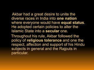 Akbar had a great desire to unite the
diverse races in India into one nation
where everyone would have equal status.
He adopted certain policies to alter the
Islamic State into a secular one.
Throughout his rule, Akbar followed the
policy of religious tolerance and one the
respect, affection and support of his Hindu
subjects in general and the Rajputs in
particular.

 
