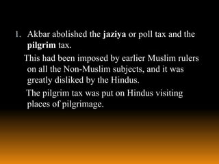 1. Akbar abolished the jaziya or poll tax and the

pilgrim tax.
This had been imposed by earlier Muslim rulers
on all the Non-Muslim subjects, and it was
greatly disliked by the Hindus.
The pilgrim tax was put on Hindus visiting
places of pilgrimage.

 