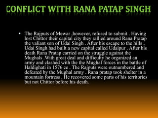  The Rajputs of Mewar ,however, refused to submit . Having

lost Chittor their capital city they rallied around Rana Pratap
the valiant son of Udai Singh . After his escape to the hills ,
Udai Singh had built a new capital called Udaipur . After his
death Rana Pratap carried on the struggle against the
Mughals .With great deal and difficulty he organized an
army and clashed with the the Mughal forces in the battle of
Haldighati in 1576 ce . The Rajputs were outnumbered and
defeated by the Mughal army . Rana pratap took shelter in a
mountain fortress . He recovered some parts of his territories
but not Chittor before his death.

 