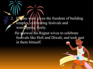 2. Hindus were given the freedom of building

temples, celebrating festivals and
worshipping freely.
He allowed his Rajput wives to celebrate
festivals like Holi and Diwali, and took part
in them himself.

 