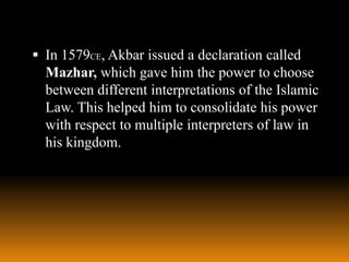  In 1579CE, Akbar issued a declaration called

Mazhar, which gave him the power to choose
between different interpretations of the Islamic
Law. This helped him to consolidate his power
with respect to multiple interpreters of law in
his kingdom.

 