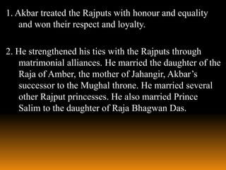 1. Akbar treated the Rajputs with honour and equality
and won their respect and loyalty.
2. He strengthened his ties with the Rajputs through
matrimonial alliances. He married the daughter of the
Raja of Amber, the mother of Jahangir, Akbar’s
successor to the Mughal throne. He married several
other Rajput princesses. He also married Prince
Salim to the daughter of Raja Bhagwan Das.

 