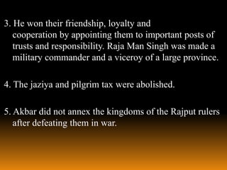 3. He won their friendship, loyalty and
cooperation by appointing them to important posts of
trusts and responsibility. Raja Man Singh was made a
military commander and a viceroy of a large province.
4. The jaziya and pilgrim tax were abolished.
5. Akbar did not annex the kingdoms of the Rajput rulers
after defeating them in war.

 
