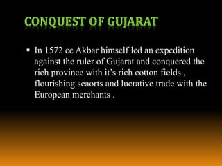  In 1572 ce Akbar himself led an expedition

against the ruler of Gujarat and conquered the
rich province with it’s rich cotton fields ,
flourishing seaorts and lucrative trade with the
European merchants .

 