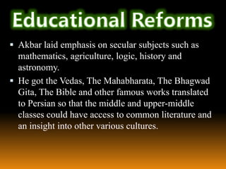  Akbar laid emphasis on secular subjects such as

mathematics, agriculture, logic, history and
astronomy.
 He got the Vedas, The Mahabharata, The Bhagwad
Gita, The Bible and other famous works translated
to Persian so that the middle and upper-middle
classes could have access to common literature and
an insight into other various cultures.

 