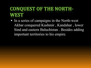  In a series of campaigns in the North-west

Akbar conquered Kashmir , Kandahar , lower
Sind and eastern Baluchistan . Besides adding
important territories to his empire.

 