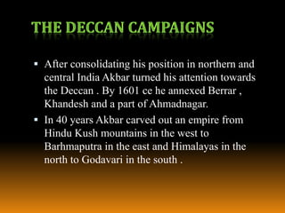  After consolidating his position in northern and
central India Akbar turned his attention towards

the Deccan . By 1601 ce he annexed Berrar ,
Khandesh and a part of Ahmadnagar.
 In 40 years Akbar carved out an empire from
Hindu Kush mountains in the west to
Barhmaputra in the east and Himalayas in the
north to Godavari in the south .

 