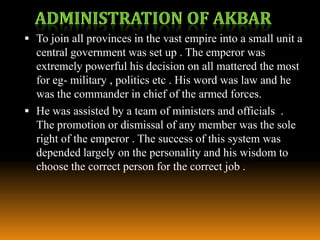  To join all provinces in the vast empire into a small unit a

central government was set up . The emperor was
extremely powerful his decision on all mattered the most
for eg- military , politics etc . His word was law and he
was the commander in chief of the armed forces.
 He was assisted by a team of ministers and officials .
The promotion or dismissal of any member was the sole
right of the emperor . The success of this system was
depended largely on the personality and his wisdom to
choose the correct person for the correct job .

 