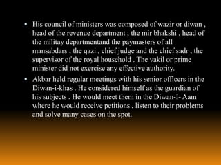  His council of ministers was composed of wazir or diwan ,

head of the revenue department ; the mir bhakshi , head of
the militay departmentand the paymasters of all
mansabdars ; the qazi , chief judge and the chief sadr , the
supervisor of the royal household . The vakil or prime
minister did not exercise any effective authority.
 Akbar held regular meetings with his senior officers in the
Diwan-i-khas . He considered himself as the guardian of
his subjects . He would meet them in the Diwan-I- Aam
where he would receive petitions , listen to their problems
and solve many cases on the spot.

 