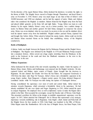 On the direction of his regent Bairam Khan, Akbar declared his intentions to reclaim his rights to
the throne at Delhi. The Mughal forces moved to Panipat through Thaneshwar and faced Hemu’s
army on November 5, 1556. Hemu’s army was much larger in size than of that of Akbar’s with
30,000 horsemen and 1500 war elephants and he had the support of native Hindu and Afghan
rulers who considered the Mughals as outsiders. Bairam Khan led the Mughal army from the back
and placed skilled generals on the front, left and right flanks. Young Akbar was kept at a safe
distance by his regent. Initially Hemu’s army was in a better position, but a sudden change in
tactics by Bairam Khan and another general Ali Quli Khan, managed to overpower the enemy
army. Hemu was on an elephant when he was struck by an arrow to his eye and his elephant driver
took his injured master away from the battlefield. Mughal soldiers pursued Hemu, captured him
and brought him before Akbar. When asked to behead the enemy leader, Akbar could not do this
and Bairam Khan executed Hemu on his behalf, thus establishing victory of the Mughals
conclusively.
Battle of Haldighati:
A furious battle was fought between the Rajputs (led by Maharana Pratap) and the Mughal forces
at Haldighati. The Rajputs were defeated by the Mughals in 1576 and Maharana Pratap escaped
into a mountain fortress. Akbar carved out a huge empire stretching from the Himalayas in the
north to the Godavari in the south and from the Hindkush mountains in the west to the
Brahmaputra in the east.
Military Expansions:
Akbar dedicated the first decade of his rule towards expanding his empire. Under the regency of
Bairam Khan, Ajmer, Malwa and Garhkatanga were annexed into the Mughal territories. He also
captured Lahore and Multan, major centers of Punjab. Ajmer brought him the doorway to
Rajputana. He also claimed the Gwalior fort from the Sur Rulers. He conquered Gondwana in
1564 from the minor ruler Raja Vir Narayan. Akbar’s forces met a formidable opponent in the
young King’s mother, Rani Durgavati, a Rajput warrior queen. On being defeated Durgavati
committed suicide while Vir Narayan was slain during the capture of Chauragarh fortress.
Having consolidated his supremacy over most of north and central India, Akbar turned his
attention towards Rajputana, which presented a formidable threat to his supremacy. He had
already established his rule over Ajmer and Nagor. Beginning in 1561, Akbar started his quest
to conquer Rajputana. He employed force as well as diplomatic tactics to make the Rajput rulers
submit to his Rule. Most accepted his sovereignty except the Sisodia ruler of Mewar, Udai Singh.
This presented a problem for Akbar on his designs to establish unquestioned supremacy over the
region. In 1567, Akbar attacked the Chittorgarh fort in Mewar that represented a key strategic
importance towards establishing rule in Rajputana. Udai Singh’s chiefs Jaimal and Patta held off
the Mughal forces for four months in 1568. Udai Singh was banished to the Hills of Mewar.
Other Rajput states like Ranthambore fell in the face of Mughal forces, but Rana Prapat, Udai
 
