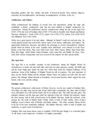 discarding qualities like lust, slander and pride. It borrowed heavily from existing religions
extracting the best philosophies and forming an amalgamation of virtues to live by.
Architecture and Culture:
Akbar commissioned the building of several forts and mausoleums during his reign and
established a distinct architectural style that has been dubbed as Mughal architecture by
connoisseurs. Among the architectural marvels commissioned during his rule are the Agra Fort
(1565–1574), the town of Fatehpur Sikri (1569–1574) with its beautiful Jami Masjid and Buland
Darwaza, Humayun’s Tomb (1565-1572), Ajmer Fort (1563-1573), Lahore Fort (1586-1618)
and Allahabad Fort (1583-1584).
Akbar was a great patron of art and culture. Although he himself could not read and write, he
would appoint people who read to him various topics of art, history, philosophy and religion. He
appreciated intellectual discourse and offered his patronage to several extraordinarily talented
people whom he invited to his court. Together these individuals were referred to as the Nava
Ratnas or the Nine Gems. They were Abul Fazel, Faizi, Mian Tansen, Birbal, Raja Todar Mal,
Raja Man Singh, Abdul Rahim Khan-I-Khanna, Fakir Aziao-Din and Mullah Do Piaza. They
came from various backgrounds and were revered by the emperor for their special talents.
The Agra Fort:
The Agra fort is an excellent example of rich architecture during the Mughal Period. Its
circumference is nearly one and a half miles and it has two main gateways, namely, the Delhi gate
and the Amar Singh gate. Inside the Agra fort, Akbar built about five hundred buildings of red
sandstone. Some of the buildings of Mughal Period are still in existence. The most important of
these are the Akbari Mahal and the Jahangir Mahal. These two palaces are built after the same
pattern. The Jahangir Mahal abounds in beautifully carved stone brackets which support the stone
beams, wide caves and flat ceilings.
Fatehpur sikri:
The greatest architectural achievement of Akbar, however, was his new capital at Fatehpur Sikri.
On a ridge, two miles long and one mile broad, Akbar built a remarkable city, three sides of which
were surrounded by a wall and the fourth side by an artificial lake. The walls had nine gates. The
principal entrance was the Agra gate which lay opposite to that city. Outside the enclosure, stands
the Jami mosque with its lofty portal known as the Buland Darwaza. Inside the enclosure of the
mosque lies the tomb of Sheikh Salim Chishti which is built of white marble. Most of these
buildings reveal a mixed style of Muslim and Hindu cultures. The critics consider Diwan-i-Khas
to be one of the most remarkable buildings. The Buland Darwaza, which is built of marble and
sandstone, is a great work of architecture.
Fatehpur Sikri took about eleven years to complete (1569-80) and, though it is a deserted place,
“it still forms a most impressive revelation of a mighty personality.
 