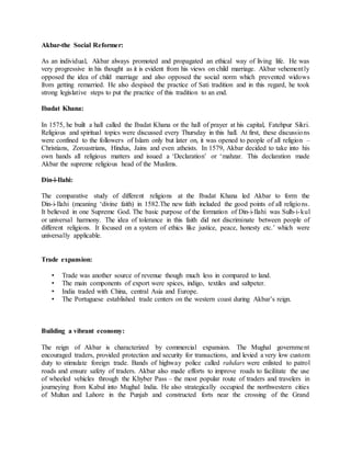 Akbar-the Social Reformer:
As an individual, Akbar always promoted and propagated an ethical way of living life. He was
very progressive in his thought as it is evident from his views on child marriage. Akbar vehemently
opposed the idea of child marriage and also opposed the social norm which prevented widows
from getting remarried. He also despised the practice of Sati tradition and in this regard, he took
strong legislative steps to put the practice of this tradition to an end.
Ibadat Khana:
In 1575, he built a hall called the Ibadat Khana or the hall of prayer at his capital, Fatehpur Sikri.
Religious and spiritual topics were discussed every Thursday in this hall. At first, these discussions
were confined to the followers of Islam only but later on, it was opened to people of all religion –
Christians, Zoroastrians, Hindus, Jains and even atheists. In 1579, Akbar decided to take into his
own hands all religious matters and issued a ‘Declaration’ or ‘mahzar. This declaration made
Akbar the supreme religious head of the Muslims.
Din-i-Ilahi:
The comparative study of different religions at the Ibadat Khana led Akbar to form the
Din-i-Ilahi (meaning ‘divine faith) in 1582.The new faith included the good points of all religions.
It believed in one Supreme God. The basic purpose of the formation of Din-i-Ilahi was Sulh-i-kul
or universal harmony. The idea of tolerance in this faith did not discriminate between people of
different religions. It focused on a system of ethics like justice, peace, honesty etc.’ which were
universally applicable.
Trade expansion:
• Trade was another source of revenue though much less in compared to land.
• The main components of export were spices, indigo, textiles and saltpeter.
• India traded with China, central Asia and Europe.
• The Portuguese established trade centers on the western coast during Akbar’s reign.
Building a vibrant economy:
The reign of Akbar is characterized by commercial expansion. The Mughal government
encouraged traders, provided protection and security for transactions, and levied a very low custom
duty to stimulate foreign trade. Bands of highway police called rahdars were enlisted to patrol
roads and ensure safety of traders. Akbar also made efforts to improve roads to facilitate the use
of wheeled vehicles through the Khyber Pass – the most popular route of traders and travelers in
journeying from Kabul into Mughal India. He also strategically occupied the northwestern cities
of Multan and Lahore in the Punjab and constructed forts near the crossing of the Grand
 