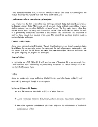 Trunk Road and the Indus river, as well as a network of smaller forts called thanas throughout the
frontier, to secure the overland trade with Persia and Central Asia.
Land revenue reform – use of data and analytics:
Land revenue was the chief source of revenue for the government during that era and Akbar tasked
his Finance Minister, Todar Mal to come up with a robust, reliable and just system of land revenue.
And the outcome was one of the highlights of Akbar’s reign. The three main features of the land
revenue system were: (a) Survey and measurement of land, (b) Classification of land on the basis
of its productivity and (c) The assessment of land-revenue. The classification and assessment of
land was based on data over a period of ten years. This ensured fair and tiered taxation based on
past productivity and prices.
Cultural Achievements:
Akbar was a patron of art and literature. Though he did not receive any formal education during
his childhood he was a versatile genius. He encouraged the study of astronomy, mathematics, logic
and history. It is said that his library had more than 4000 manuscripts. He could understand the
fine points of poetry, art, religion and philosophy.
Death of Akbar:
In 1605, at the age of 63, Akbar fell ill with a serious case of dysentery. He never recovered from
it and after three weeks of suffering, he passed away on October 27, 1605 at Fatehpur Sikri. He
was buried at Sikandra, Agra.
Vision:
Akbar has a vision of a strong and lasting Mughal Empire over India, having politically and
economically developed through a secular system.
Major Activities of this Leader:
we have find out some sort of vital activities of Akbar these are:
 Akbar constructed numerous forts, towers, palaces, mosques, mausoleums and gateways.
 One of the significant contributions of Akbar’s reign was the establishment of an efficient
administrative system.
 