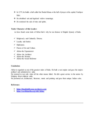  In 1575, he builds a hall called the Ibadat Khana or the hall of prayer at his capital, Fatehpur
Sikri.
 He abolished sati and legalized widow remarriage.
 He restricted the sale of wine and spirits.
Traits/ Character of this Leader:
we have found some traits of Akbar that’s why he was famous in Mughal dynasty of India.
 Religiously and Culturally Diverse.
 Loyalty and Justice.
 Diplomatic.
 Patron of Art and Culture.
 Akbar-the Expansionist
 Akbar- the Architect
 Akbar-the Warrior
 Akbar-the Social Reformer
Conclusion:
Akbar is regarded as one of the greatest rulers of India. He built a vast empire and gave the empire
political and administrative unity.
He restored to war only when all the other means failed. He did a great service to the nation by
bringing about religious unity.
He promoted art, architecture, literature, music and painting and gave them unique Indian color.
Reference:
 https://theglobalforum.wordpress.com
 https://en.wikipedia.org/wiki/Akbar
 