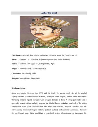 Akbar the great
Full Name: Abu'l-Fath Jalal ud-din Muhammad Akbar or Akbar the Great/Akbar – I.
Birth : 15 October 1542, Umerkot, Rajputana (present-day Sindh, Pakistan).
Death: 27 October 1605 (aged 63), FatehpurSikri, Agra.
Reign: 14 February 1556 – 27 October 1605.
Coronation: 14 February 1556.
Religion: Islam (Sunni), Din-e-illahi.
Brief description:
Akbar was Mughal Emperor from 1556 until his death. He was the third ruler of the Mughal
Dynasty in India. Akbar succeeded his father, Humayun, under a regent, Bairam Khan, who helped
the young emperor expand and consolidate Mughal domains in India. A strong personality and a
successful general, Akbar gradually enlarged the Mughal Empire to include nearly all of the Indian
Subcontinent north of the Godavari river. His power and influence, however, extended over the
entire country because of Mughal military, political, cultural, and economic dominance. To unify
the vast Mughal state, Akbar established a centralized system of administration throughout his
 