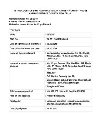   IN THE COURT OF SHRI RAVINDRA KUMAR PANDEY, ACMM­01, ROUSE
AVENUE DISTRICT COURTS, NEW DELHI
Complaint Case No. 05/2019
CNR No. DLCT12­000025­2019
Mobashar Jawed Akbar Vs. Priya Ramani
17.02.2021
ID No. : 05/2019
CNR No. DLCT12­000025­2019
Date of commission of offence    : 08.10.2018
Date of institution of the case : 18.10.2018
Name of the complainant : Mr. Mobashar Jawed Akbar S/o Sh. Sheikh 
Akbar Ali, R/o:­ 9, Teen Murti Lanes, New 
Delhi­110011.
Name of accused person and 
address
: Ms. Priya Ramani R/o LiveMint, HT Media
Ltd., 1st
 Floor, 18­20 Kasturba Gandhi Marg,
New Delhi­110001
Also At:­
F­2, Habitat Serenity No. 27,
Viviani Road, behind Clerence High School,
Richards Town, Pulakeshinagar,
Banglore­560005
Offence complained of  : U/s 500 IPC read with Section 499 IPC
Plea of  the accused : Pleaded not guilty
Final order :  Accused acquitted regarding commission 
of offence punishable U/s 500 IPC.
Date of judgment : 17.02.2021
RAVINDRA
KUMAR
PANDEY
Digitally signed
by RAVINDRA
KUMAR
PANDEY
Date:
2021.02.17
16:25:54 +0530
 