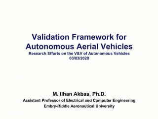 Validation Framework for
Autonomous Aerial Vehicles
Research Efforts on the V&V of Autonomous Vehicles
03/03/2020
RKA 2016-06-22
M. Ilhan Akbas, Ph.D.
Assistant Professor of Electrical and Computer Engineering
Embry-Riddle Aeronautical University
 