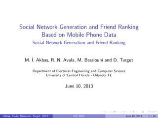 Social Network Generation and Friend Ranking
Based on Mobile Phone Data
Social Network Generation and Friend Ranking
M. ˙I. Akba¸s, R. N. Avula, M. Bassiouni and D. Turgut
Department of Electrical Engineering and Computer Science
University of Central Florida - Orlando, FL
June 10, 2013
Akba¸s, Avula, Bassiouni, Turgut (UCF) ICC 2013 June 10, 2013 1 / 16
 