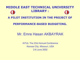 MIDDLE EAST TECHNICAL UNIVERSITY
LIBRARY :
A PILOT INSTITUTION IN THE PROJECT OF
PERFORMANCE-BASED BUDGETING.

Mr. Emre Hasan AKBAYRAK
IATUL The 23rd Annual Conference
Kansas City, Missouri, USA
2-6 June 2002

 
