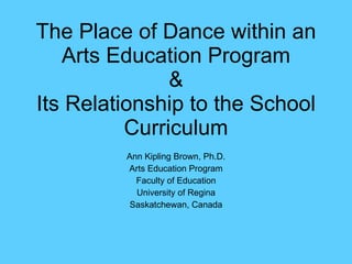 The Place of Dance within an Arts Education Program & Its Relationship to the School Curriculum Ann Kipling Brown, Ph.D. Arts Education Program Faculty of Education University of Regina Saskatchewan, Canada 