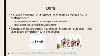 ■ https://zenodo.org/record/53894/files/mturkfitbit_export_4.12.16-5.12.16.zip
• A publicly available FitBit dataset1 that contains records on 33
customers with
• minute-by-minute records on steps and intensities
• daily distances travelled (FitBit estimate)
• Data quality issues were introduced for illustration purposes – this
also allows comparison with the original.
Data
 