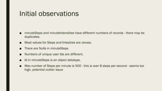 Initial observations
■ minuteSteps and minuteIntensities have different numbers of records - there may be
duplicates.
■ Most values for Steps and Intesities are zeroes.
■ There are Nulls in minuteSteps
■ Numbers of unique user Ids are different.
■ Id in minuteSteps is an object datatype.
■ Max number of Steps per minute is 500 - this is over 8 steps per second - seems too
high, potential outlier issue
 