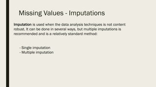 Missing Values - Imputations
Imputation is used when the data analysis techniques is not content
robust. It can be done in several ways, but multiple imputations is
recommended and is a relatively standard method:
- Single imputation
- Multiple imputation
 
