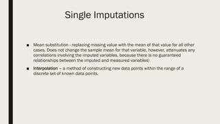 Single Imputations
■ Mean substitution - replacing missing value with the mean of that value for all other
cases. Does not change the sample mean for that variable, however, attenuates any
correlations involving the imputed variables, because there is no guaranteed
relationships between the imputed and measured variables)
■ Interpolation – a method of constructing new data points within the range of a
discrete set of known data points.
 