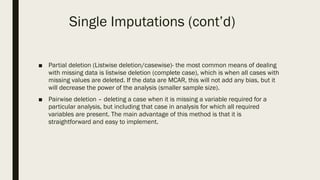 ■ Partial deletion (Listwise deletion/casewise)- the most common means of dealing
with missing data is listwise deletion (complete case), which is when all cases with
missing values are deleted. If the data are MCAR, this will not add any bias, but it
will decrease the power of the analysis (smaller sample size).
■ Pairwise deletion – deleting a case when it is missing a variable required for a
particular analysis, but including that case in analysis for which all required
variables are present. The main advantage of this method is that it is
straightforward and easy to implement.
Single Imputations (cont’d)
 