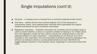 ■ Hot-deck – a missing value is imputed from a randomly selected similar record.
■ Cold deck – selects donors from another dataset. Due to the advances in
computation power, more sophisticated methods have superseded the original
random and sorted hot deck imputation techniques
■ Regression imputation - Available information for complete and incomplete cases is
used to predict whether a value on a specific variable is missing or not. Fitted values
from the regression model are then used to impute the missing values. It has the
opposite problem of mean imputation – imputed data do not have an error term
included in their estimation, thus the estimates fit perfectly along the regression line
without any residual variance, causing relationships to be over identified and
suggest greater precision in the imputed values, supplying no uncertainty about that
value.
Single Imputations (cont’d)
 