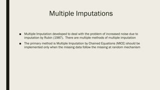 Multiple Imputations
■ Multiple Imputation developed to deal with the problem of increased noise due to
imputation by Rubin (1987). There are multiple methods of multiple imputation
■ The primary method is Multiple Imputation by Chained Equations (MICE) should be
implemented only when the missing data follow the missing at random mechanism
 