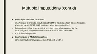 Multiple Imputations (cont’d)
■ Advantages of Multiple Imputation:
– An advantage over single imputation is that MI is flexible and can be used in cases,
where the data is MCAR, MAR, and even when the data is MNAR.
– By imputing multiple times, multiple imputation certainly accounts for the
uncertainty and range of values that the true value could have taken.
– Not difficult to implement
■ Disadvantages of Multiple Imputation:
– Can be computationally expensive and not quite worth it.
 