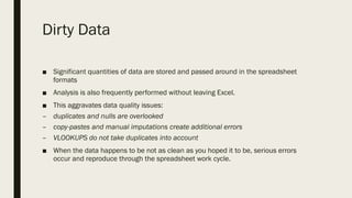 Dirty Data
■ Significant quantities of data are stored and passed around in the spreadsheet
formats
■ Analysis is also frequently performed without leaving Excel.
■ This aggravates data quality issues:
– duplicates and nulls are overlooked
– copy-pastes and manual imputations create additional errors
– VLOOKUPS do not take duplicates into account
■ When the data happens to be not as clean as you hoped it to be, serious errors
occur and reproduce through the spreadsheet work cycle.
 