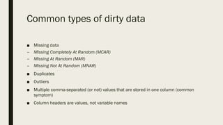Common types of dirty data
■ Missing data
– Missing Completely At Random (MCAR)
– Missing At Random (MAR)
– Missing Not At Random (MNAR)
■ Duplicates
■ Outliers
■ Multiple comma-separated (or not) values that are stored in one column (common
symptom)
■ Column headers are values, not variable names
 