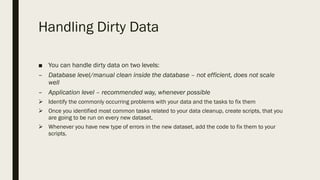Handling Dirty Data
■ You can handle dirty data on two levels:
– Database level/manual clean inside the database – not efficient, does not scale
well
– Application level – recommended way, whenever possible
Ø Identify the commonly occurring problems with your data and the tasks to fix them
Ø Once you identified most common tasks related to your data cleanup, create scripts, that you
are going to be run on every new dataset.
Ø Whenever you have new type of errors in the new dataset, add the code to fix them to your
scripts.
 