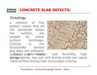 CONCRETE SLAB DEFECTS:
a network of fine
pattern cracks that do
not penetrate below
the surface, are
caused by minor
Crazing:
1
caused by minor
surface shrinkage.
Crazing is not
structurally serious
and does not ordinarily
indicate that there
will be
future deterioration. Low humidity, high
temperatures, hot sun and drying winds can cause
rapid surface drying that encourages crazing.
Foundations – Ambuja Knowledge Centre , Jaipur
 