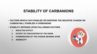 STABILITY OF CARBANIONS
• FACTORS WHICH CAN STABILIZE OR DISPERSE THE NEGATIVE CHARGE ON
CARBON WILL STABILIZE A CARBANIONS
• STABILITY DEPENDS UPON FOLLOWING FACTORS:
1. INDUCTIVE EFFECT
2. EXTENT OF CONJUGATION OF THE ANION
3. HYBRIDIZATION OF THE CHARGE BEARING ATOM
4. AROMACITY
 