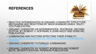 REFERENCES
• REACTIVE INTERMEDIATES IN ORGANIC CHEMISTRY STRUCTURE,
MECHANISM AND REACTIONS BY MAYA SHANKAR SINGH, WILEY-
VCH PUBLICATION.
• ORGANIC CHEMISTRY AN INTERMEDIATES, TEXTBOOK, SECOND
EDITION, BY ROBERT V. HOFFMAN, A JOHN WILEY AND SONS INC.
PUBLICATION.
• CARBANIONS AND FACTORS AFFECTING THEIR STABILITY,
HTTPS://WWW.SLIDESHARE.NET/MOBILE/KOSKAL/CARBANIONS -
39935663
• ORGANIC CHEMISTRY TUTORIALS: CARBANIONS
WWW.CHEM.UCLA.EDU/../CC.PDF
• ORGANIC CHEMISTRY BY ROBERT MORRISON AND ROBERT
BOYD, SEVENTH EDITION, PEARSON PUBLICATION
 