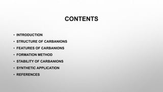 CONTENTS
• INTRODUCTION
• STRUCTURE OF CARBANIONS
• FEATURES OF CARBANIONS
• FORMATION METHOD
• STABILITY OF CARBANIONS
• SYNTHETIC APPLICATION
• REFERENCES
 