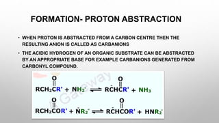 FORMATION- PROTON ABSTRACTION
• WHEN PROTON IS ABSTRACTED FROM A CARBON CENTRE THEN THE
RESULTING ANION IS CALLED AS CARBANIONS
• THE ACIDIC HYDROGEN OF AN ORGANIC SUBSTRATE CAN BE ABSTRACTED
BY AN APPROPRIATE BASE FOR EXAMPLE CARBANIONS GENERATED FROM
CARBONYL COMPOUND.
 