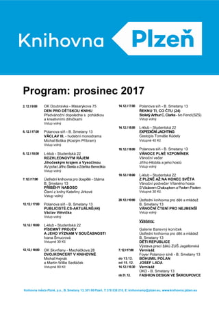 Program: prosinec 2017
2.12.I9:00 OK Doubravka - Masarykova 75 14.12.I17:00 Polanova síň - B. Smetany 13
DEN PRO DĚTSKOU KNIHU ŘEKNU TI, CO ČTU (24)
Předvánoční dopoledne s pohádkou Stoletý ArthurC.Clarke-Ivo Fencl (SZS)
a kreativními dílničkami Vstup volný
Vstup volný
14.12.I18:00 L-klub - Studentská 22
6.12.I17:00 Polanova síň - B. Smetany 13 EXPEDIČNÍJACHTING
VÁCLAV III. - hudební monodrama Cestopis Tomáše Kůdely
Michal Boška (Kostým Příbram) Vstupné 40 Kč
Vstup volný
18.12.I18:00 Polanova síň - B. Smetany 13
6.12.I18:00 L-klub - Studentská 22 VÁNOCE PLNÉ VZPOMÍNEK
ROZHLEDNOVÝM RÁJEM Vánoční večer
Jihočeským krajem a Vysočinou
krajem a Vysočinou
Jiřího Hlobila a jeho hostů
AV pořad Jiřího Štekla a Zdeňka Benedikta Vstup volný
Vstup volný
19.12.I18:00 L-klub - Studentská 22
7.12.I17:00 Ústřední knihovna pro dospělé - čítárna Z PLZNĚ AŽ NA KONEC SVĚTA
B. Smetany 13 Vánoční podvečer Vítaného hosta
PŘÍBĚHY NABOSO SVáclavem Chaloupkem aPavlem Pavlem
Čtení z knihy Kateřiny Jirkové Vstupné 30 Kč
Vstup volný
20.12.I10:00 Ústřední knihovna pro děti a mládež
12.12.I17:00 Polanova síň - B. Smetany 13 B. Smetany 13
PUBLICISTÉ.CS-AKTUÁLNĚ(44) VÁNOČNÍ ČTENÍ PRO NEJMENŠÍ
Václav Větvička Vstup volný
Vstup volný
Výstavy:
12.12.I18:00 L-klub - Studentská 22
PÍSEMNÝ PROJEV Galerie Barevný koníček
A JEHO VÝZNAM V SOUČASNOSTI Ústřední knihovna pro děti a mládež
Ivana Šmucrová B. Smetany 13
Vstupné 30 Kč DĚTI REPUBLICE
Výstava prací žáků ZUŠ Jagellonská
výstavy prací žáků ZUŠ
Jagellonská
výstavy prací žáků ZUŠ
Jagellonská
výstavy prací žáků ZUŠ
Jagellonská
12.12.I18:00 OK Skvrňany - Macháčkova 28 7.12.I17:00 Vernisáž
DVOJKONCERT V KNIHOVNĚ Foyer Polanovy síně - B. Smetany 13
Michal Hejnák do 13.12. BOHUMIL POLAN
a Martin Willie Sedláček od 15. 12. JOSEF LADA
Vstupné 80 Kč 14.12.I16:30 Vernisáž
ÚKD - B. Smetany 13
do31.12. FASHION DESIGN VE ŠKROUPOVCE
Knihovna města Plzně, p.o., B. Smetany 13,301 00Plzeň, T: 378 038 210, E: knihovnamp@plzen.eu, www.knihovna.plzen.eu
 