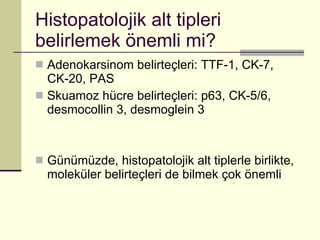 Histopatolojik alt tipleri belirlemek önemli mi? Adenokarsinom belirteçleri: TTF-1, CK-7, CK-20, PAS Skuamoz hücre belirteçleri: p63, CK-5/6, desmocollin 3, desmoglein 3 Günümüzde, histopatolojik alt tiplerle birlikte, moleküler belirteçleri de bilmek çok önemli 