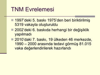 TNM Evrelemesi 1997’deki 5. baskı 1975’den beri biriktirilmiş 5319 vakayla oluşturuldu 2002’deki 6. baskıda herhangi bir değişiklik yapılmadı 2010’daki 7. baskı, 19 ülkeden 46 merkezde, 1990 – 2000 arasında tedavi görmüş 81.015 vaka değerlendirilerek hazırlandı 