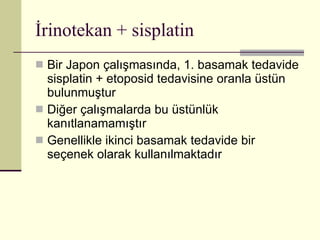 İrinotekan + sisplatin Bir Japon çalışmasında, 1. basamak tedavide sisplatin + etoposid tedavisine oranla üstün bulunmuştur Diğer çalışmalarda bu üstünlük kanıtlanamamıştır Genellikle ikinci basamak tedavide bir seçenek olarak kullanılmaktadır 
