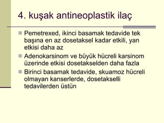 4. kuşak antineoplastik ilaç Pemetrexed, ikinci basamak tedavide tek başına en az dosetaksel kadar etkili, yan etkisi daha az Adenokarsinom ve büyük hücreli karsinom üzerinde etkisi dosetakselden daha fazla Birinci basamak tedavide, skuamoz hücreli olmayan kanserlerde, dosetakselli tedavilerden üstün 