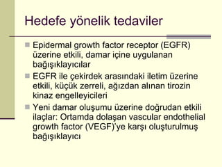 Hedefe yönelik tedaviler Epidermal growth factor receptor (EGFR) üzerine etkili, damar içine uygulanan bağışıklayıcılar EGFR ile çekirdek arasındaki iletim üzerine etkili, küçük zerreli, ağızdan alınan tirozin kinaz engelleyicileri Yeni damar oluşumu üzerine doğrudan etkili ilaçlar: Ortamda dolaşan vascular endothelial growth factor (VEGF)’ye karşı oluşturulmuş bağışıklayıcı 