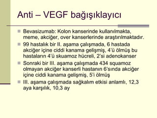 Anti – VEGF bağışıklayıcı Bevasizumab: Kolon kanserinde kullanılmakta, meme, akciğer, over kanserlerinde araştırılmaktadır.  99 hastalık bir II. aşama çalışmada, 6 hastada akciğer içine ciddi kanama gelişmiş, 4’ü ölmüş bu hastaların 4’ü skuamoz hücreli, 2’si adenokanser Sonraki bir III. aşama çalışmada 434 squamoz olmayan akciğer kanserli hastanın 6’sında akciğer içine ciddi kanama gelişmiş, 5’i ölmüş III. aşama çalışmada sağkalım etkisi anlamlı, 12,3 aya karşılık, 10,3 ay 