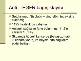 Anti – EGFR bağışıklayıcı Setuksimab, Sisplatin + vinorelbin tedavisine eklenmiş 1125 hastalık bir çalışma Anlamlı sağkalım farkı bulunmuş: 11,3’e karşılık 10,1 ay Skuamoz hücreli kanserde (bevasizumab kullanamıyoruz) ve beyaz ırkta sağkalım etkisi belirgin 
